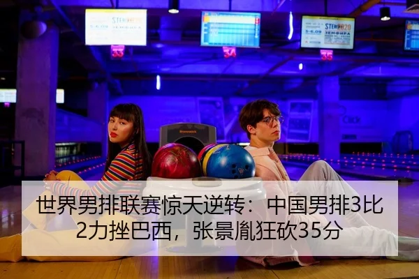 世界男排联赛惊天逆转：中国男排3比2力挫巴西，张景胤狂砍35分